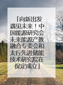 向新出发 遇见未来！中国能源研究会未来能源产教融合专委会和太行先进储能技术研究院在保定成立